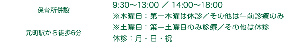 保育所併設 元町駅から徒歩6分 9:30～13:00 ／ 14:00～18:00※木曜日：第一木曜は休診／その他は午前診療のみ※土曜日：第一土曜日のみ診療／その他は休診 休診：月・日・祝