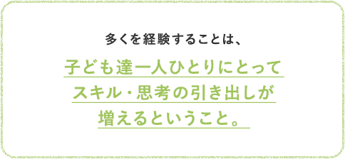 多くを経験することは、子ども達一人ひとりにとってスキル・思考の引き出しが増えるということ。