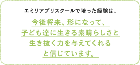 エミリアプリスクールで培った経験は、今後将来、形になって、子ども達に生きる素晴らしさと生き抜く力を与えてくれると信じています。