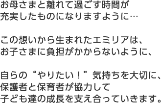 お母さまと離れて過ごす時間が 充実したものになりますように…この想いから生まれたエミリアは、お子さまに負担がかからないように、自らの“やりたい！”気持ちを大切に、保護者と保育者が協力して子ども達の成長を支え合っていきます。