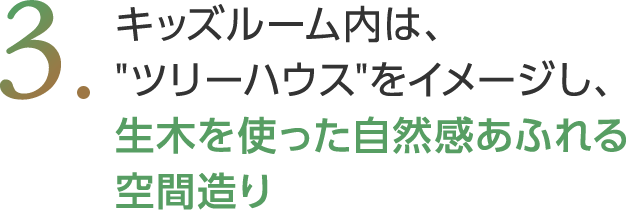 キッズルーム内は、ツリーハウスをイメージし、生木を使った自然感あふれる空間造り