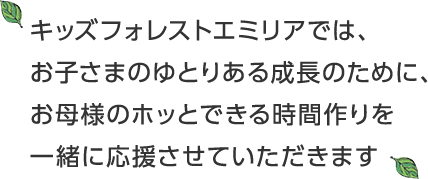 キッズフォレストエミリアでは、お子さまのゆとりある成長のために、お母様のホッとできる時間作りを一緒に応援させていただきます“やりたい！”気持ちを大切に、保護者と保育者が協力して子ども達の成長を支え合っていきます。