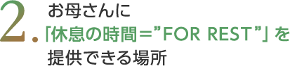   お母さんに 「休息の時間＝”FOR REST”」を提供できる場所