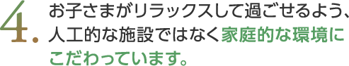 お子さまがリラックスして過ごせるよう、人工的な施設ではなく家庭的な環境にこだわっています。