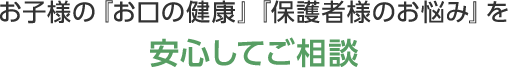 お子様の『お口の健康』『保護者様のお悩み』を安心してご相談